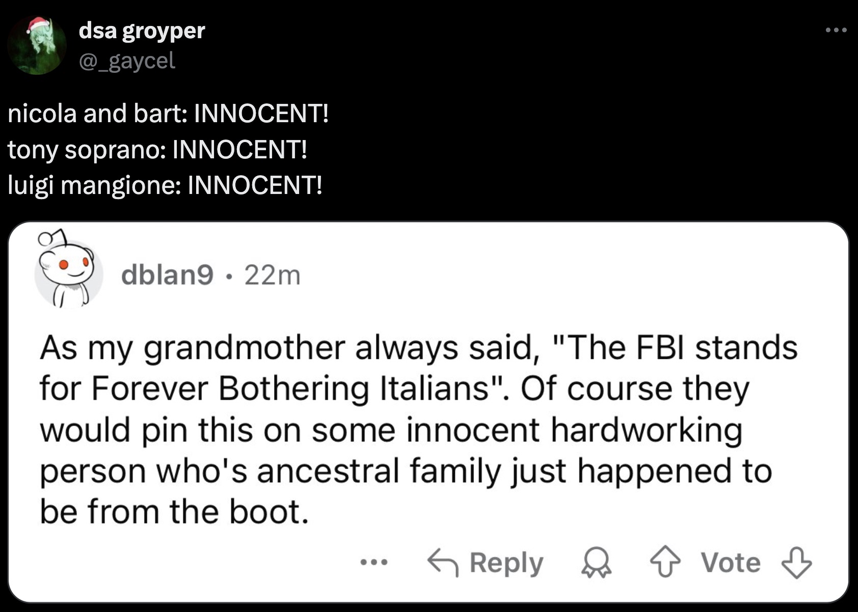 screenshot - dsa groyper nicola and bart Innocent! tony soprano Innocent! luigi mangione Innocent! dblan9 22m As my grandmother always said, "The Fbi stands for Forever Bothering Italians". Of course they would pin this on some innocent hardworking person